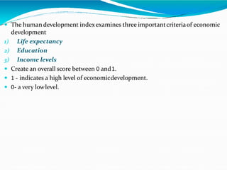 The human development indexexamines three importantcriteriaof economic
development
1) Life expectancy
2) Education
3) Income levels
 Create an overall score between 0 and1.
 1 - indicates a high level of economicdevelopment.
 0- a very lowlevel.
 