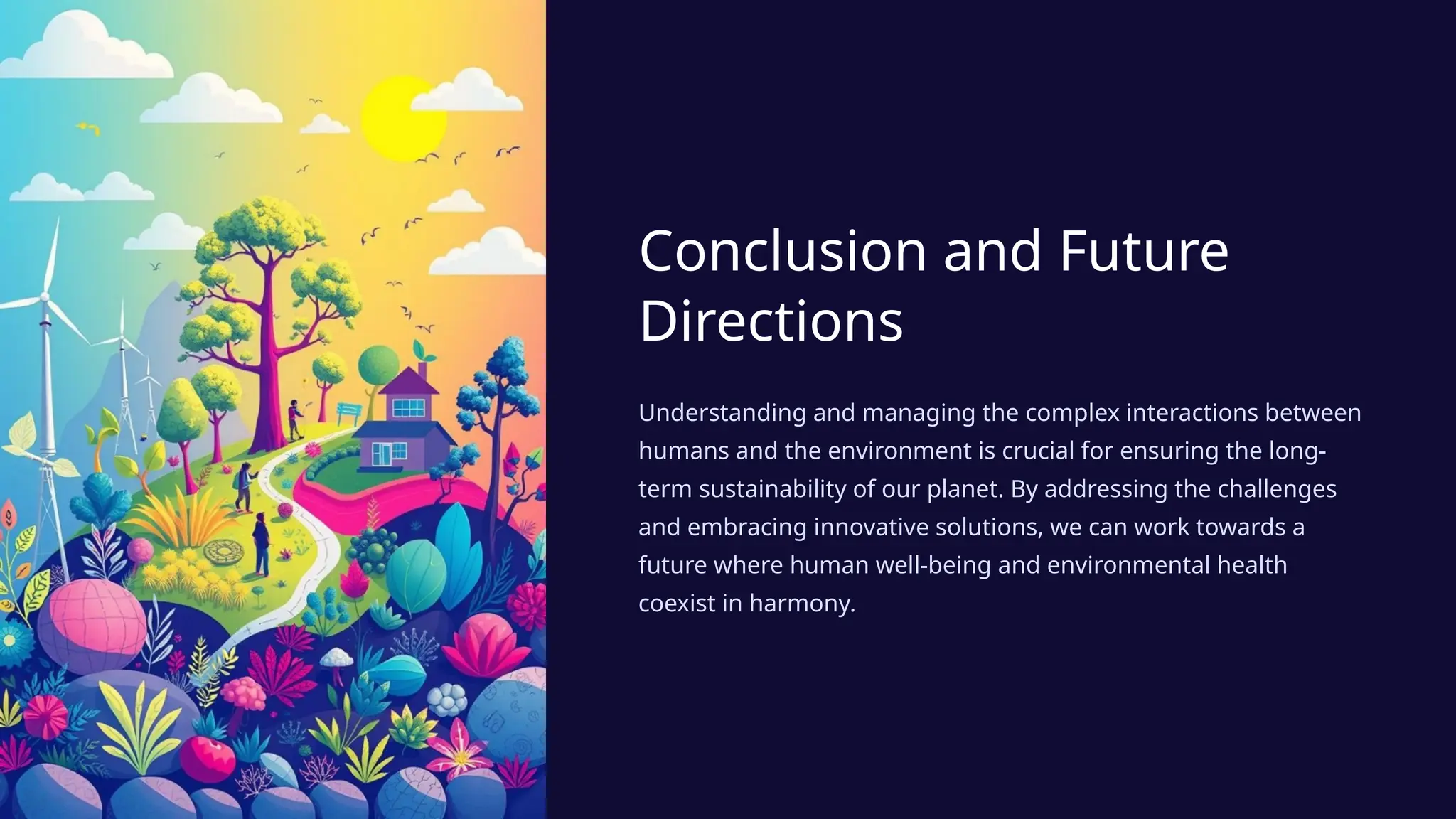 Conclusion and Future
Directions
Understanding and managing the complex interactions between
humans and the environment is crucial for ensuring the long-
term sustainability of our planet. By addressing the challenges
and embracing innovative solutions, we can work towards a
future where human well-being and environmental health
coexist in harmony.
 