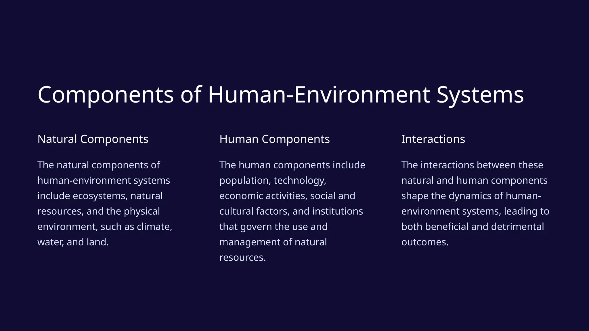 Components of Human-Environment Systems
Natural Components
The natural components of
human-environment systems
include ecosystems, natural
resources, and the physical
environment, such as climate,
water, and land.
Human Components
The human components include
population, technology,
economic activities, social and
cultural factors, and institutions
that govern the use and
management of natural
resources.
Interactions
The interactions between these
natural and human components
shape the dynamics of human-
environment systems, leading to
both beneficial and detrimental
outcomes.
 