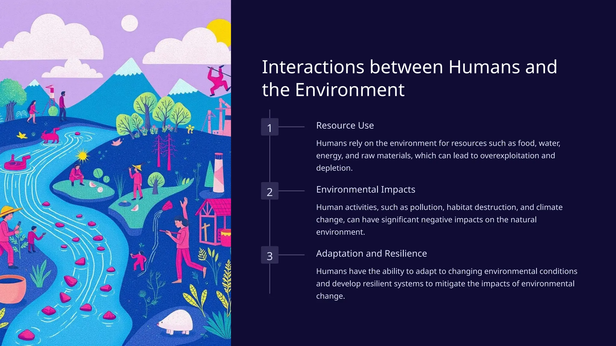 Interactions between Humans and
the Environment
1 Resource Use
Humans rely on the environment for resources such as food, water,
energy, and raw materials, which can lead to overexploitation and
depletion.
2 Environmental Impacts
Human activities, such as pollution, habitat destruction, and climate
change, can have significant negative impacts on the natural
environment.
3 Adaptation and Resilience
Humans have the ability to adapt to changing environmental conditions
and develop resilient systems to mitigate the impacts of environmental
change.
 