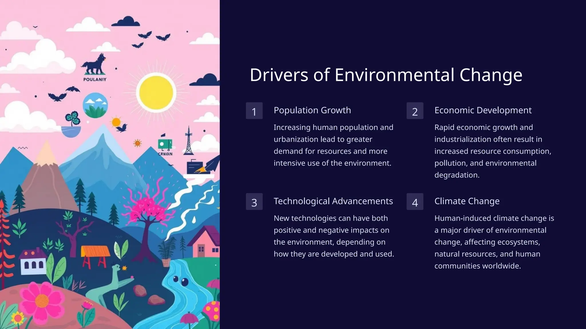 Drivers of Environmental Change
1 Population Growth
Increasing human population and
urbanization lead to greater
demand for resources and more
intensive use of the environment.
2 Economic Development
Rapid economic growth and
industrialization often result in
increased resource consumption,
pollution, and environmental
degradation.
3 Technological Advancements
New technologies can have both
positive and negative impacts on
the environment, depending on
how they are developed and used.
4 Climate Change
Human-induced climate change is
a major driver of environmental
change, affecting ecosystems,
natural resources, and human
communities worldwide.
 