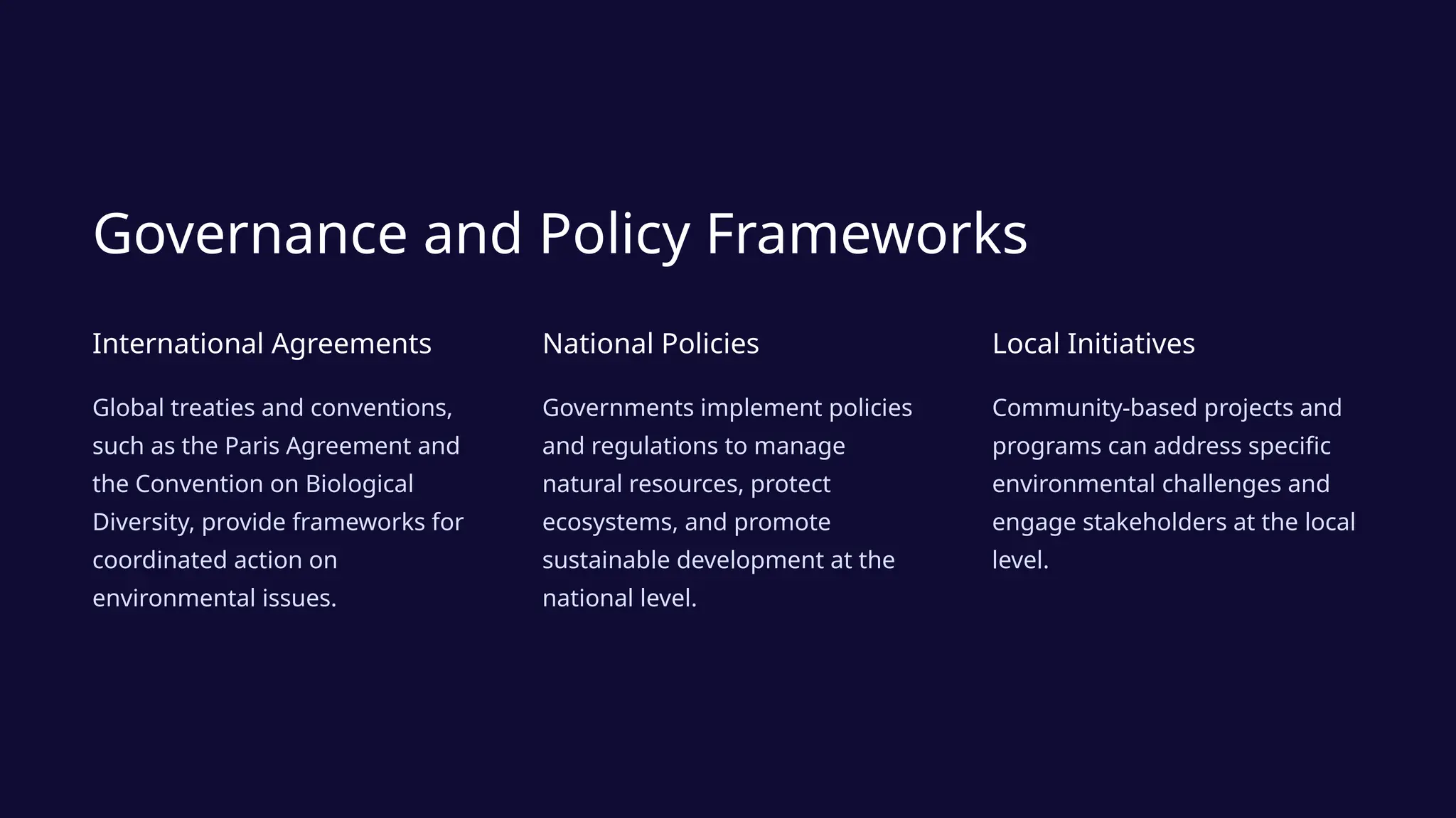 Governance and Policy Frameworks
International Agreements
Global treaties and conventions,
such as the Paris Agreement and
the Convention on Biological
Diversity, provide frameworks for
coordinated action on
environmental issues.
National Policies
Governments implement policies
and regulations to manage
natural resources, protect
ecosystems, and promote
sustainable development at the
national level.
Local Initiatives
Community-based projects and
programs can address specific
environmental challenges and
engage stakeholders at the local
level.
 