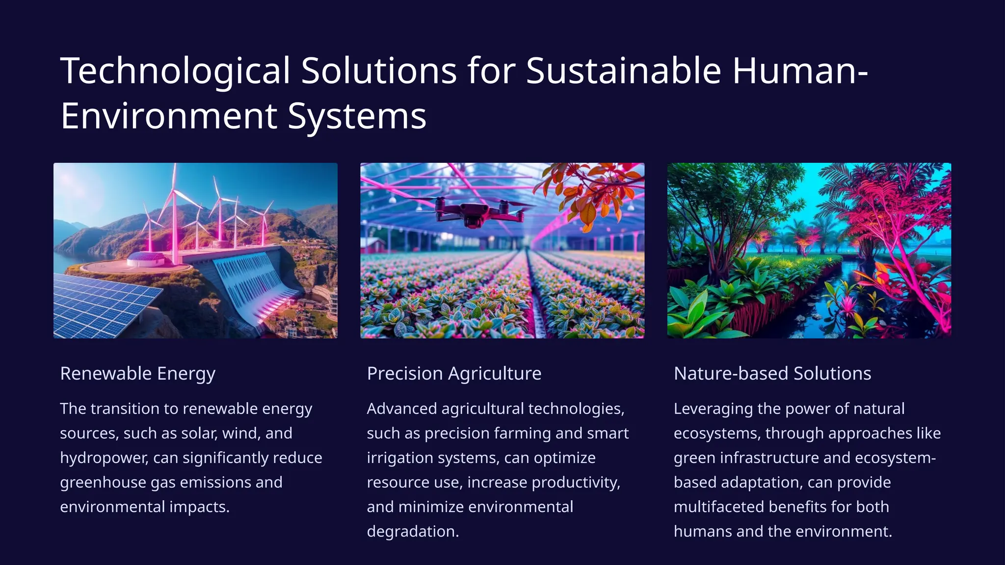 Technological Solutions for Sustainable Human-
Environment Systems
Renewable Energy
The transition to renewable energy
sources, such as solar, wind, and
hydropower, can significantly reduce
greenhouse gas emissions and
environmental impacts.
Precision Agriculture
Advanced agricultural technologies,
such as precision farming and smart
irrigation systems, can optimize
resource use, increase productivity,
and minimize environmental
degradation.
Nature-based Solutions
Leveraging the power of natural
ecosystems, through approaches like
green infrastructure and ecosystem-
based adaptation, can provide
multifaceted benefits for both
humans and the environment.
 