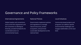 Governance and Policy Frameworks
International Agreements
Global treaties and conventions,
such as the Paris Agreement and
the Convention on Biological
Diversity, provide frameworks for
coordinated action on
environmental issues.
National Policies
Governments implement policies
and regulations to manage
natural resources, protect
ecosystems, and promote
sustainable development at the
national level.
Local Initiatives
Community-based projects and
programs can address specific
environmental challenges and
engage stakeholders at the local
level.
 
