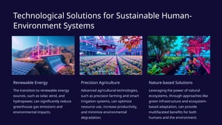 Technological Solutions for Sustainable Human-
Environment Systems
Renewable Energy
The transition to renewable energy
sources, such as solar, wind, and
hydropower, can significantly reduce
greenhouse gas emissions and
environmental impacts.
Precision Agriculture
Advanced agricultural technologies,
such as precision farming and smart
irrigation systems, can optimize
resource use, increase productivity,
and minimize environmental
degradation.
Nature-based Solutions
Leveraging the power of natural
ecosystems, through approaches like
green infrastructure and ecosystem-
based adaptation, can provide
multifaceted benefits for both
humans and the environment.
 