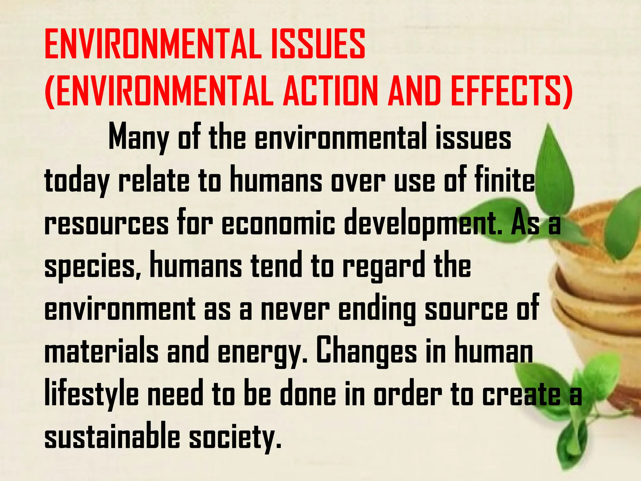 ENVIRONMENTAL ISSUES
(ENVIRONMENTAL ACTION AND EFFECTS)
Many of the environmental issues
today relate to humans over use of finite
resources for economic development. As a
species, humans tend to regard the
environment as a never ending source of
materials and energy. Changes in human
lifestyle need to be done in order to create a
sustainable society.
 