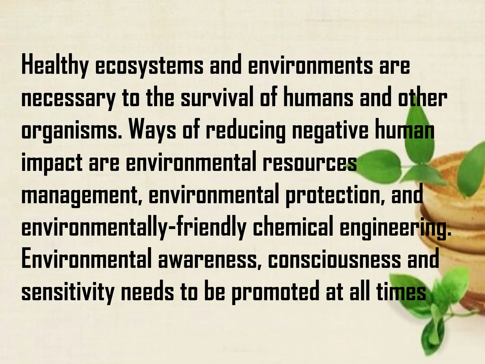Healthy ecosystems and environments are
necessary to the survival of humans and other
organisms. Ways of reducing negative human
impact are environmental resources
management, environmental protection, and
environmentally-friendly chemical engineering.
Environmental awareness, consciousness and
sensitivity needs to be promoted at all times
 