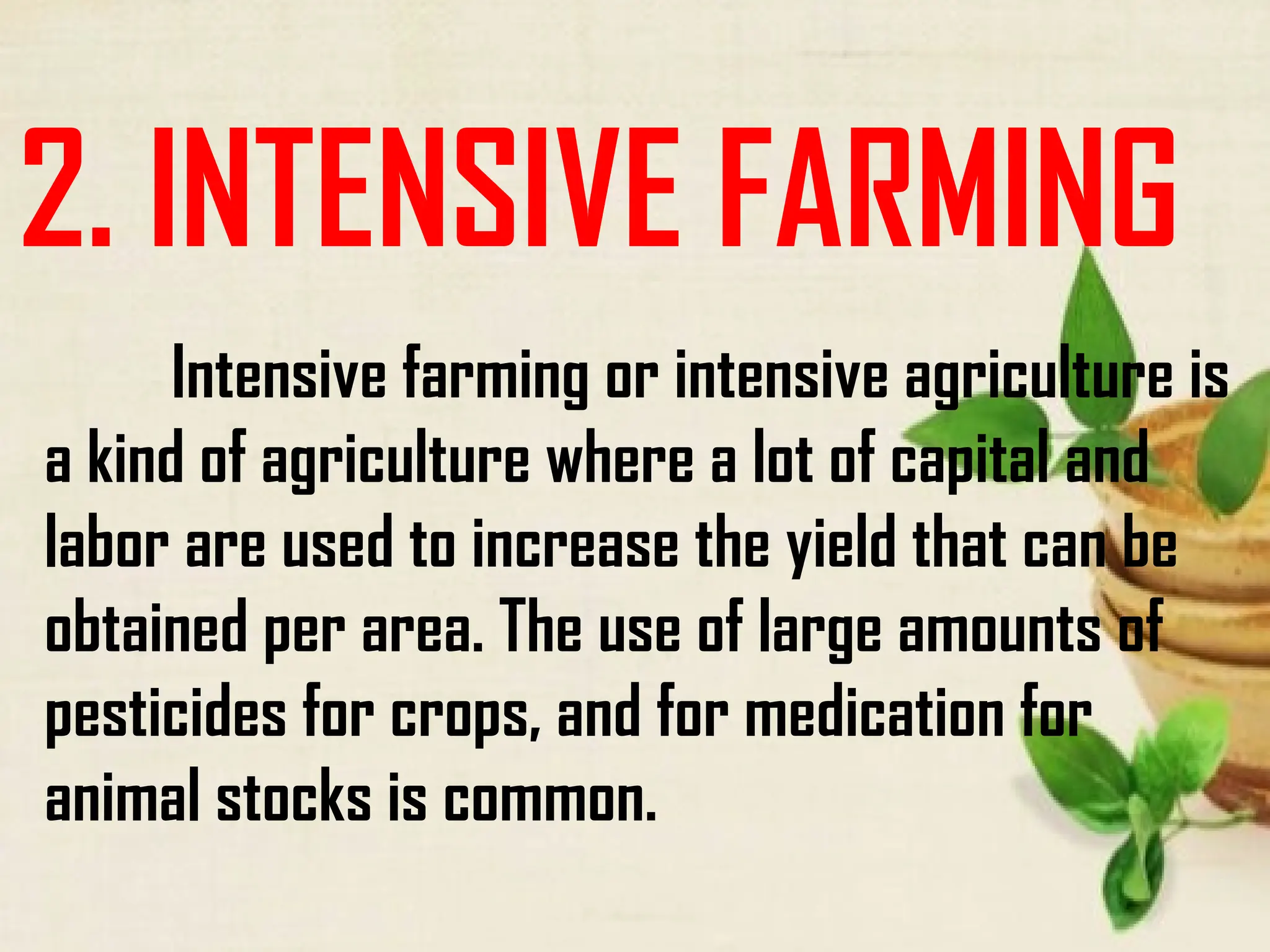2. INTENSIVE FARMING
Intensive farming or intensive agriculture is
a kind of agriculture where a lot of capital and
labor are used to increase the yield that can be
obtained per area. The use of large amounts of
pesticides for crops, and for medication for
animal stocks is common.
 