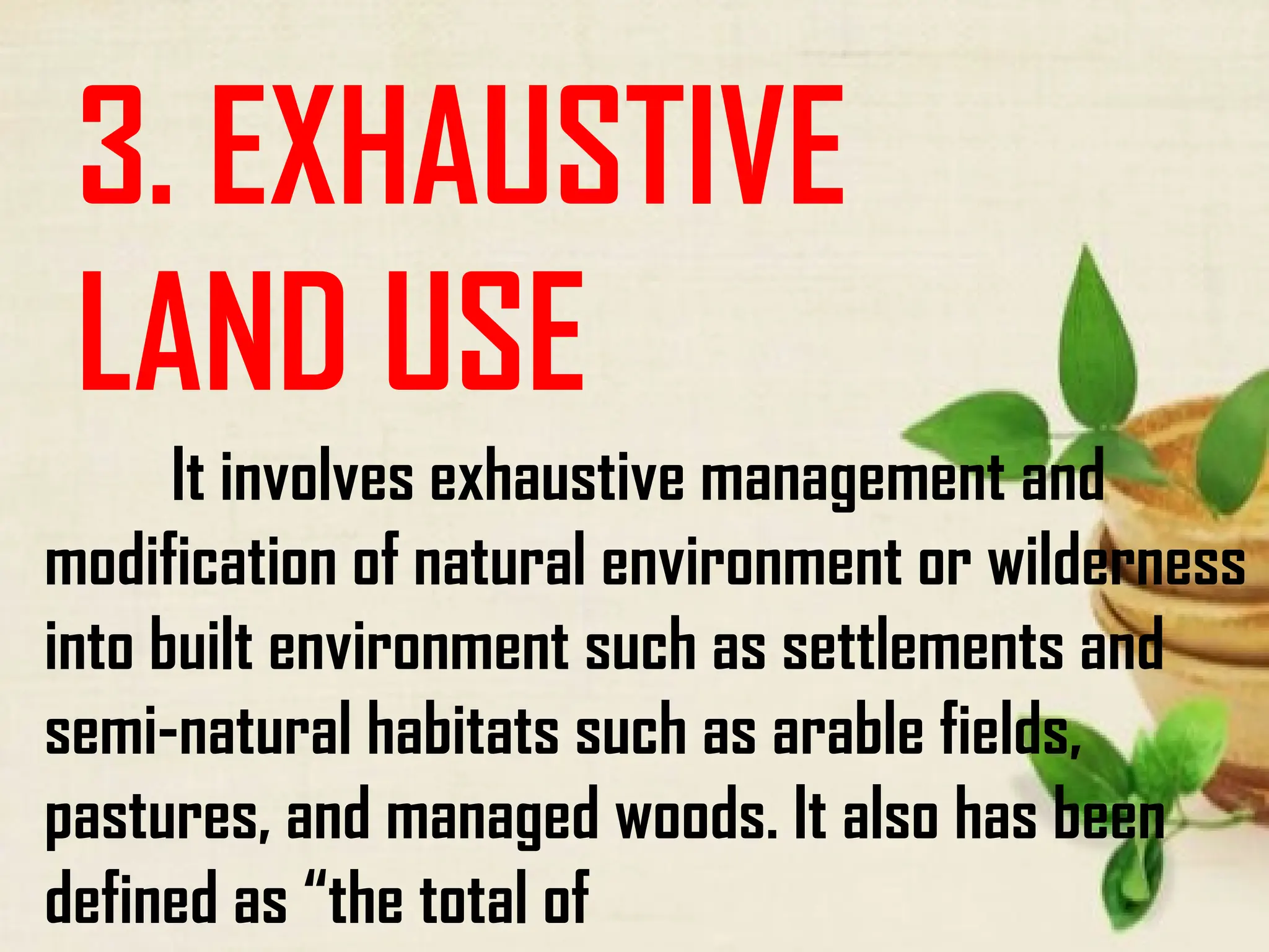 3. EXHAUSTIVE
LAND USE
It involves exhaustive management and
modification of natural environment or wilderness
into built environment such as settlements and
semi-natural habitats such as arable fields,
pastures, and managed woods. It also has been
defined as “the total of
 