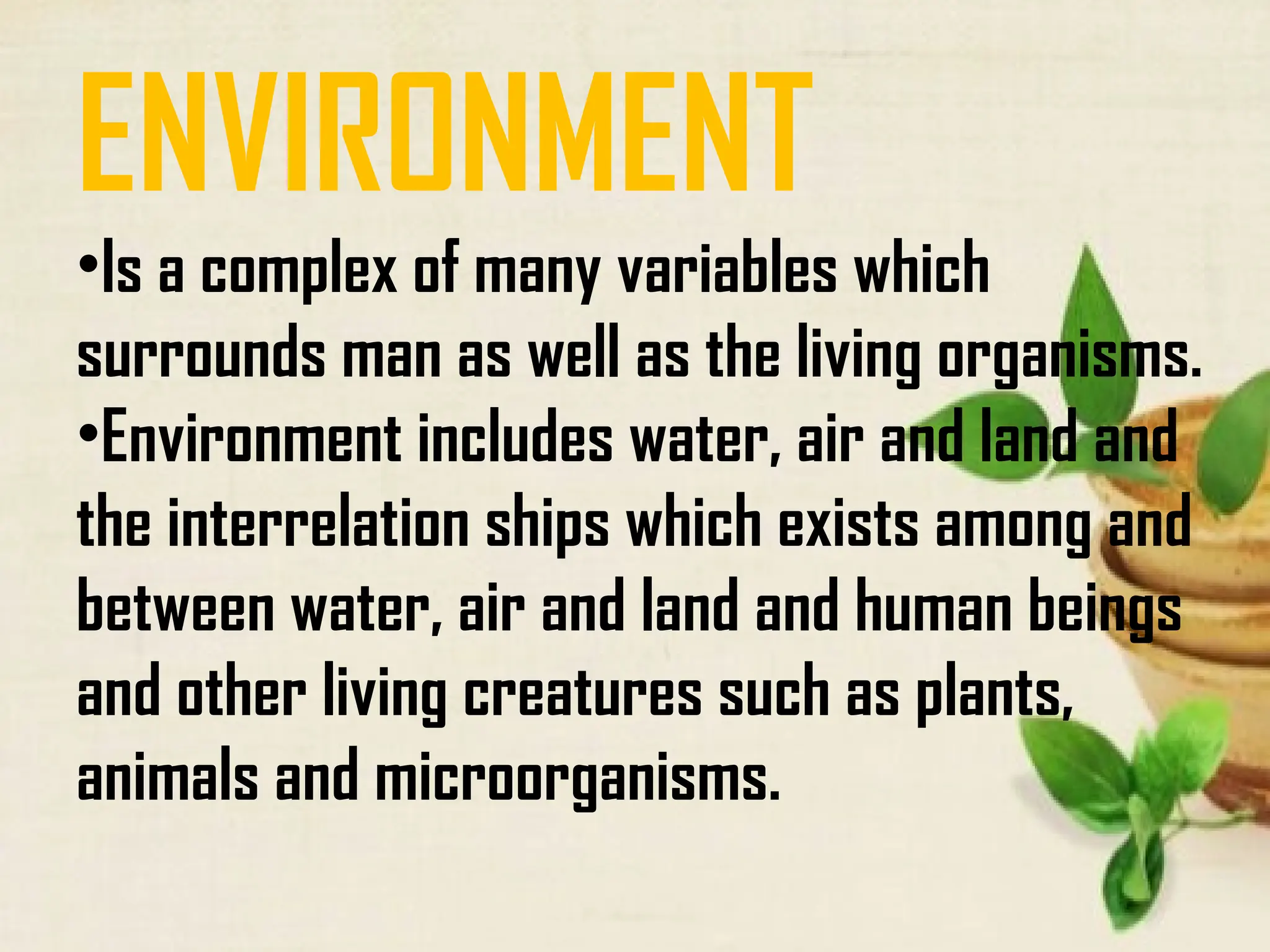 ENVIRONMENT
•Is a complex of many variables which
surrounds man as well as the living organisms.
•Environment includes water, air and land and
the interrelation ships which exists among and
between water, air and land and human beings
and other living creatures such as plants,
animals and microorganisms.
 