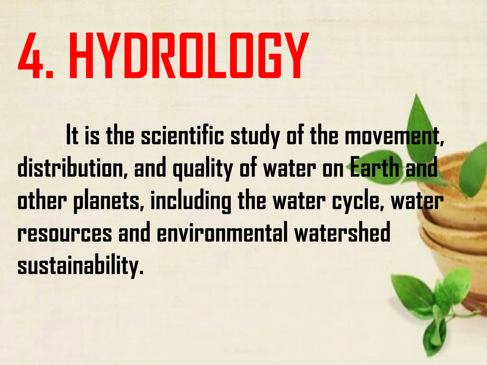 4. HYDROLOGY
It is the scientific study of the movement,
distribution, and quality of water on Earth and
other planets, including the water cycle, water
resources and environmental watershed
sustainability.
 