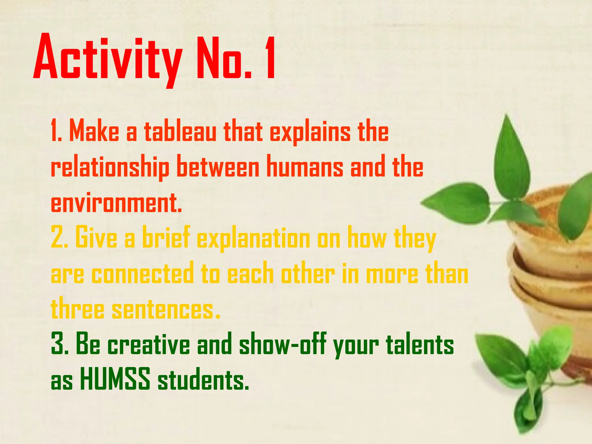 Activity No. 1
1. Make a tableau that explains the
relationship between humans and the
environment.
2. Give a brief explanation on how they
are connected to each other in more than
three sentences.
3. Be creative and show-off your talents
as HUMSS students.
 