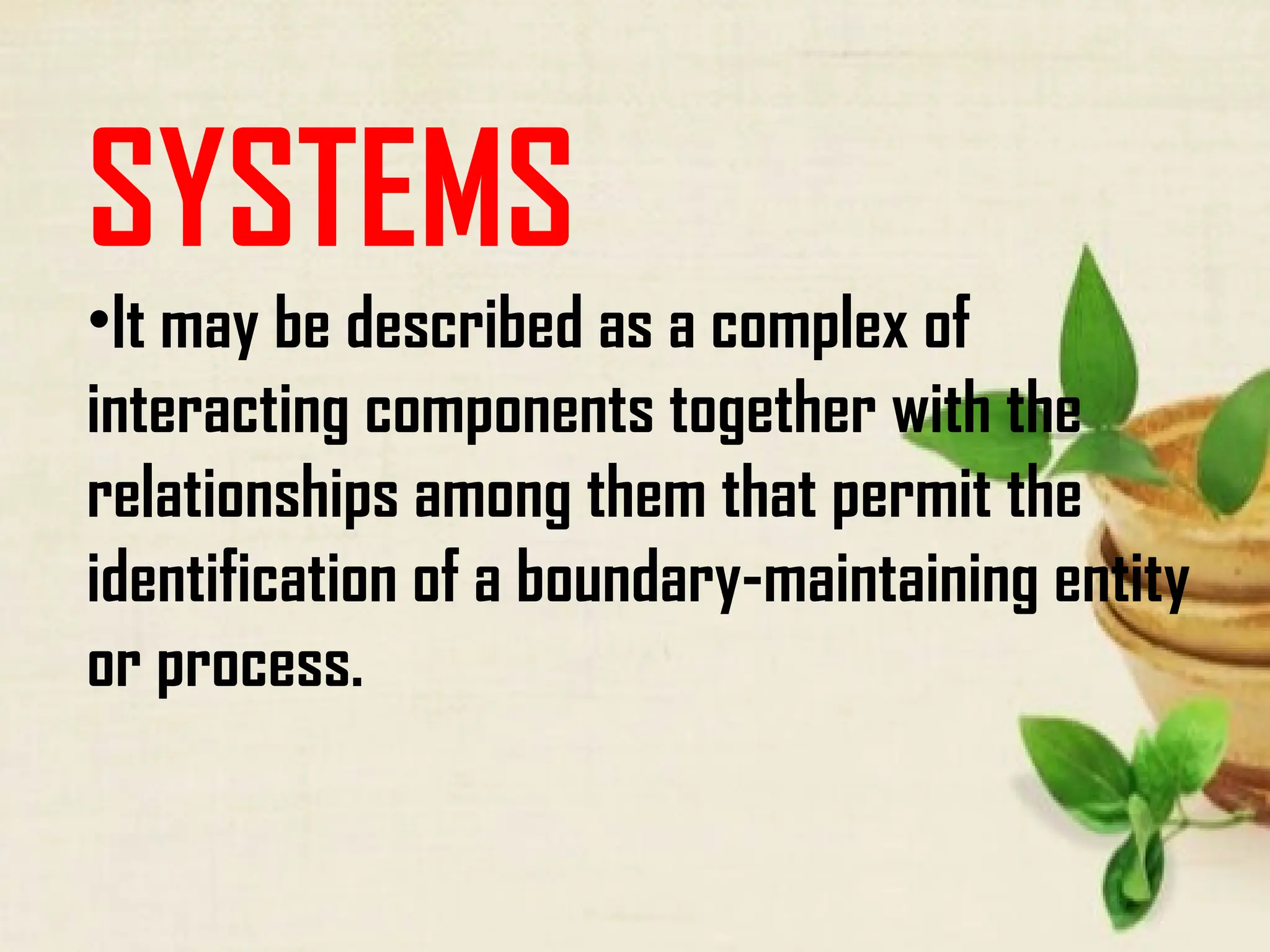 SYSTEMS
•It may be described as a complex of
interacting components together with the
relationships among them that permit the
identification of a boundary-maintaining entity
or process.
 