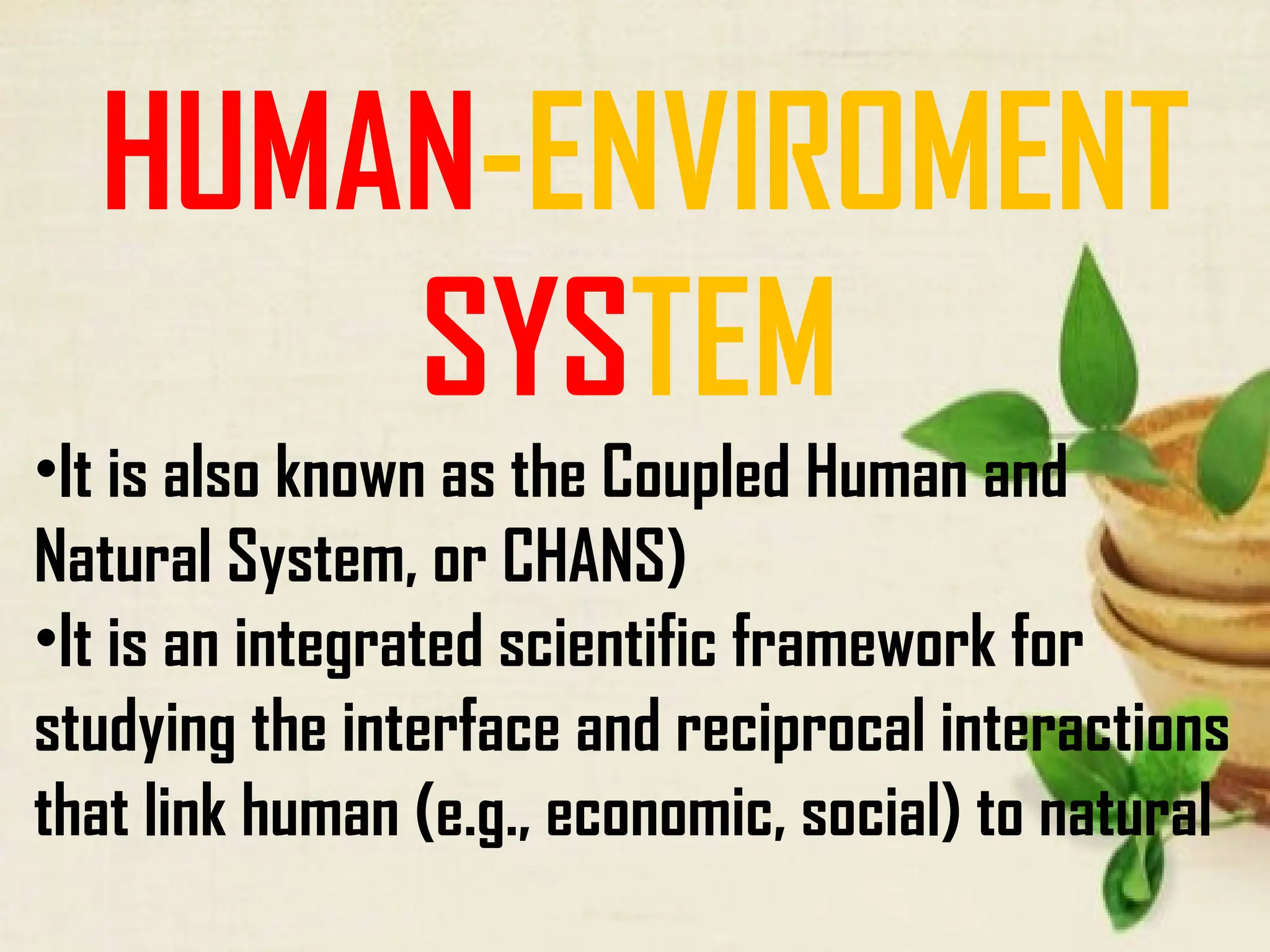 HUMAN-ENVIROMENT
SYSTEM
•It is also known as the Coupled Human and
Natural System, or CHANS)
•It is an integrated scientific framework for
studying the interface and reciprocal interactions
that link human (e.g., economic, social) to natural
 