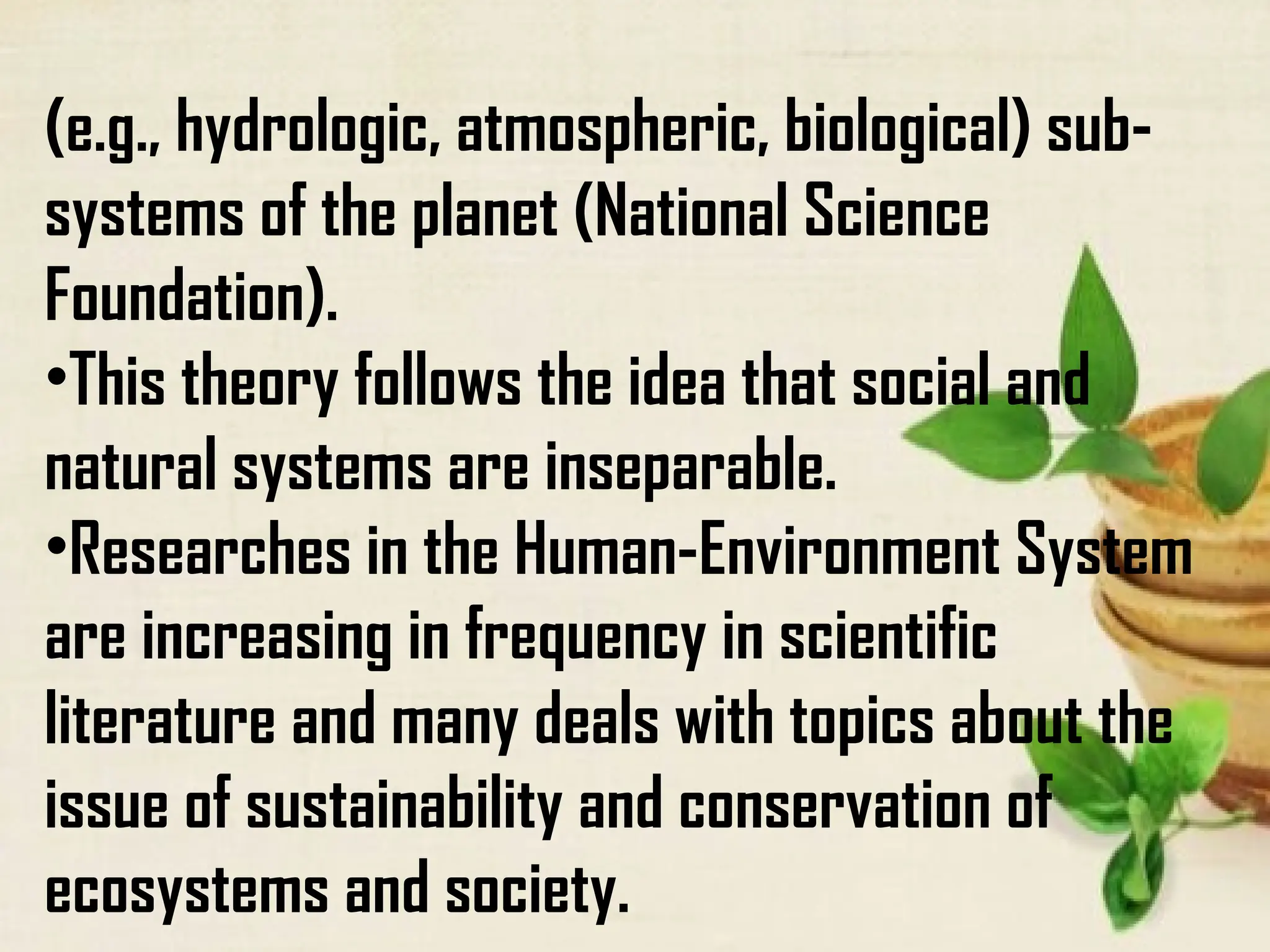 (e.g., hydrologic, atmospheric, biological) sub-
systems of the planet (National Science
Foundation).
•This theory follows the idea that social and
natural systems are inseparable.
•Researches in the Human-Environment System
are increasing in frequency in scientific
literature and many deals with topics about the
issue of sustainability and conservation of
ecosystems and society.
 