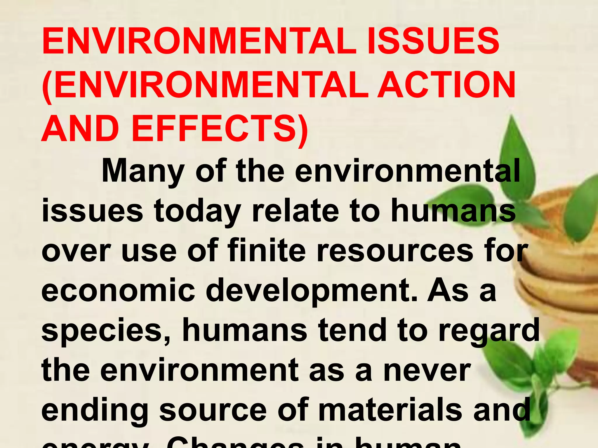 ENVIRONMENTAL ISSUES
(ENVIRONMENTAL ACTION
AND EFFECTS)
Many of the environmental
issues today relate to humans
over use of finite resources for
economic development. As a
species, humans tend to regard
the environment as a never
ending source of materials and
 