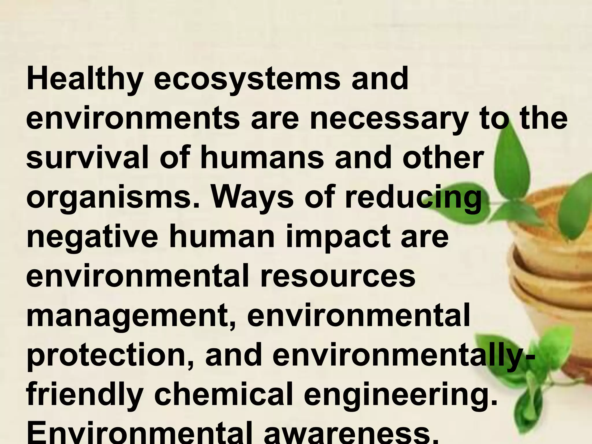 Healthy ecosystems and
environments are necessary to the
survival of humans and other
organisms. Ways of reducing
negative human impact are
environmental resources
management, environmental
protection, and environmentally-
friendly chemical engineering.
 