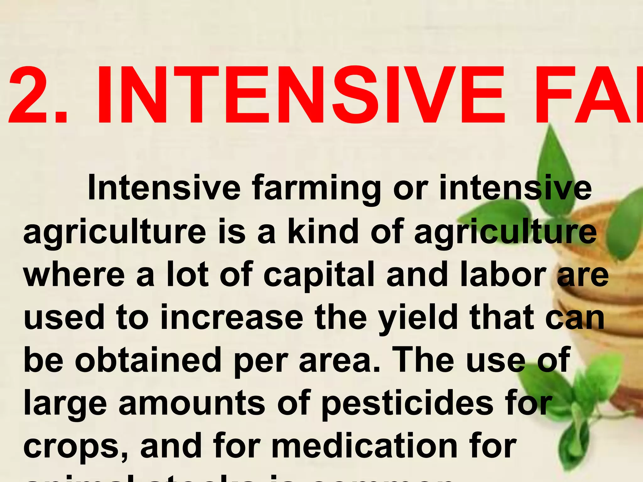 2. INTENSIVE FAR
Intensive farming or intensive
agriculture is a kind of agriculture
where a lot of capital and labor are
used to increase the yield that can
be obtained per area. The use of
large amounts of pesticides for
crops, and for medication for
 