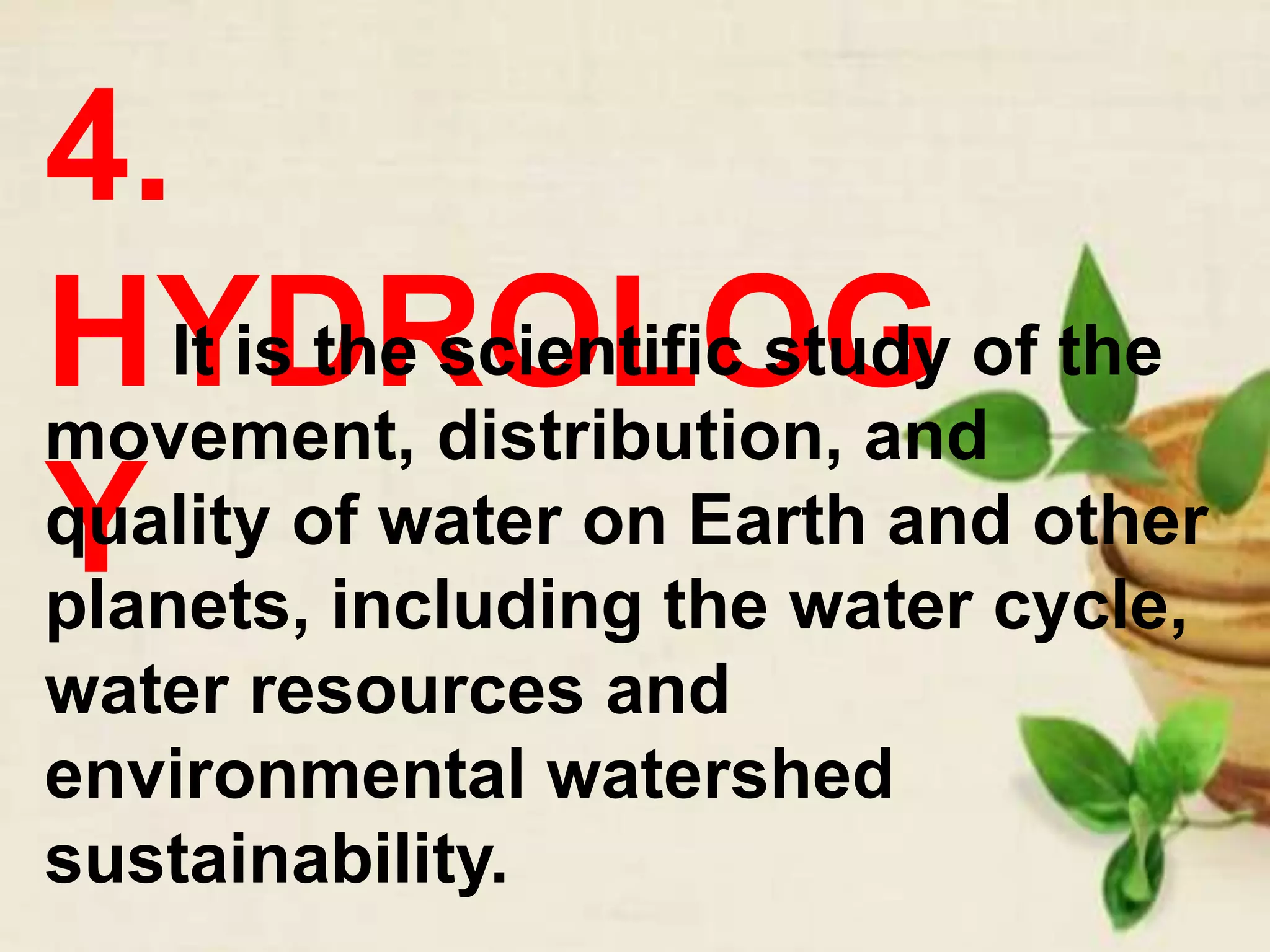4.
HYDROLOG
Y
It is the scientific study of the
movement, distribution, and
quality of water on Earth and other
planets, including the water cycle,
water resources and
environmental watershed
sustainability.
 