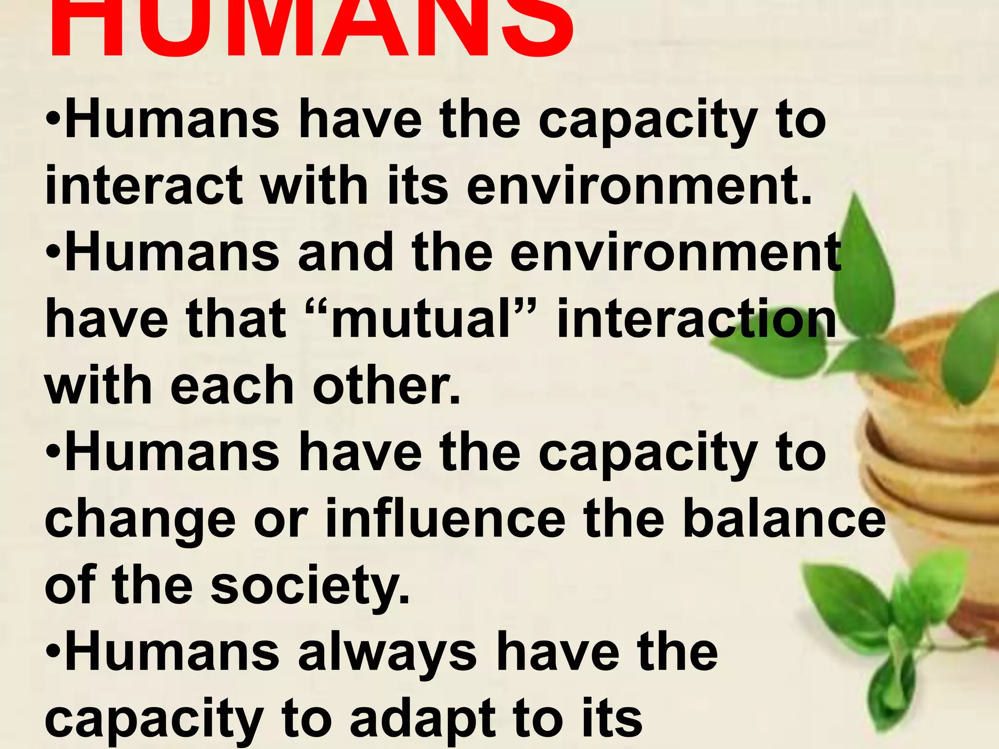 HUMANS
•Humans have the capacity to
interact with its environment.
•Humans and the environment
have that “mutual” interaction
with each other.
•Humans have the capacity to
change or influence the balance
of the society.
•Humans always have the
capacity to adapt to its
 
