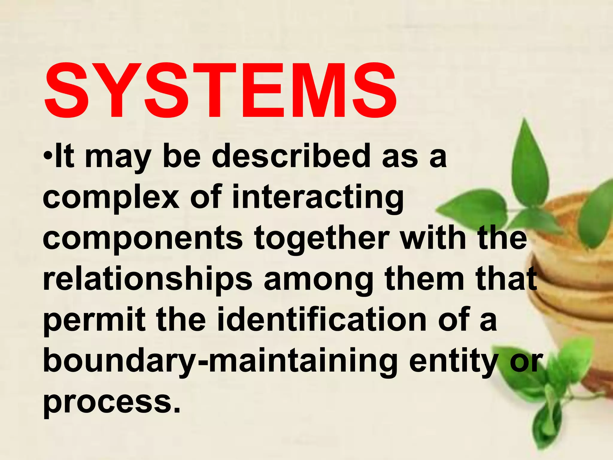 SYSTEMS
•It may be described as a
complex of interacting
components together with the
relationships among them that
permit the identification of a
boundary-maintaining entity or
process.
 
