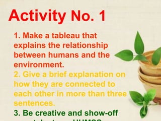 Activity No. 1
1. Make a tableau that
explains the relationship
between humans and the
environment.
2. Give a brief explanation on
how they are connected to
each other in more than three
sentences.
3. Be creative and show-off
 