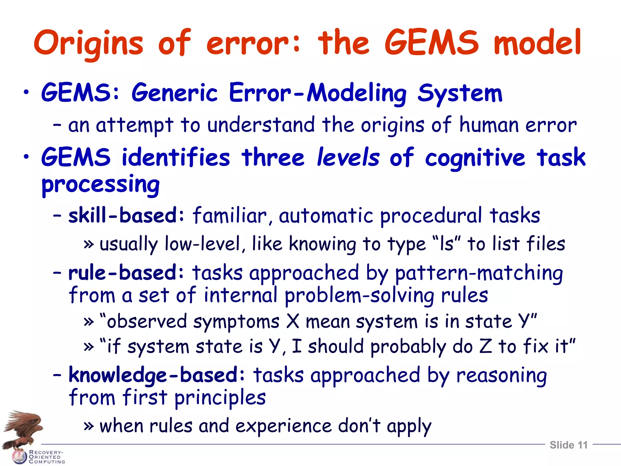 Slide 11
Origins of error: the GEMS model
• GEMS: Generic Error-Modeling System
– an attempt to understand the origins of human error
• GEMS identifies three levels of cognitive task
processing
– skill-based: familiar, automatic procedural tasks
» usually low-level, like knowing to type “ls” to list files
– rule-based: tasks approached by pattern-matching
from a set of internal problem-solving rules
» “observed symptoms X mean system is in state Y”
» “if system state is Y, I should probably do Z to fix it”
– knowledge-based: tasks approached by reasoning
from first principles
» when rules and experience don’t apply
 