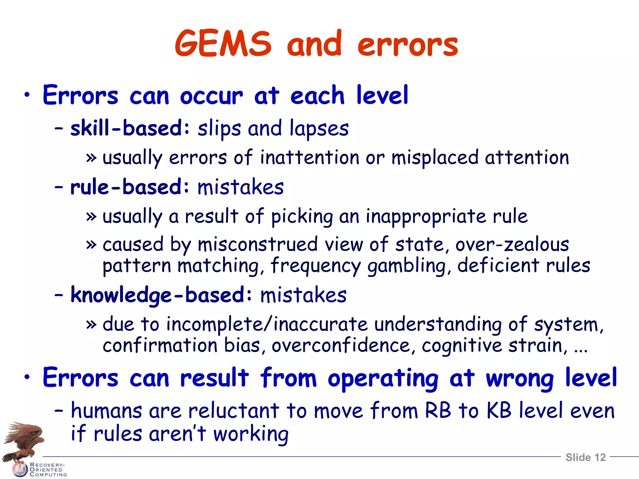 Slide 12
GEMS and errors
• Errors can occur at each level
– skill-based: slips and lapses
» usually errors of inattention or misplaced attention
– rule-based: mistakes
» usually a result of picking an inappropriate rule
» caused by misconstrued view of state, over-zealous
pattern matching, frequency gambling, deficient rules
– knowledge-based: mistakes
» due to incomplete/inaccurate understanding of system,
confirmation bias, overconfidence, cognitive strain, ...
• Errors can result from operating at wrong level
– humans are reluctant to move from RB to KB level even
if rules aren’t working
 