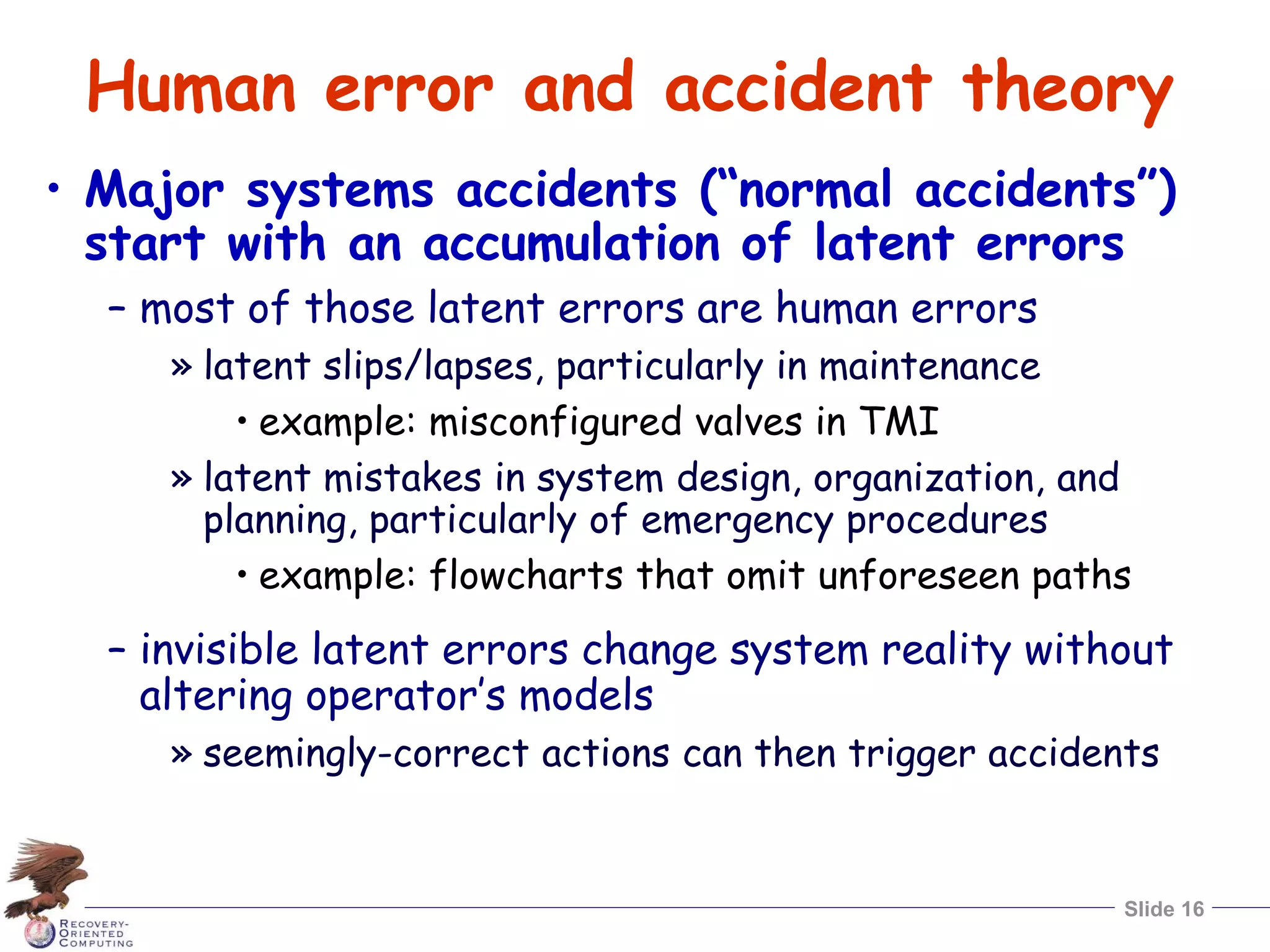 Slide 16
Human error and accident theory
• Major systems accidents (“normal accidents”)
start with an accumulation of latent errors
– most of those latent errors are human errors
» latent slips/lapses, particularly in maintenance
• example: misconfigured valves in TMI
» latent mistakes in system design, organization, and
planning, particularly of emergency procedures
• example: flowcharts that omit unforeseen paths
– invisible latent errors change system reality without
altering operator’s models
» seemingly-correct actions can then trigger accidents
 