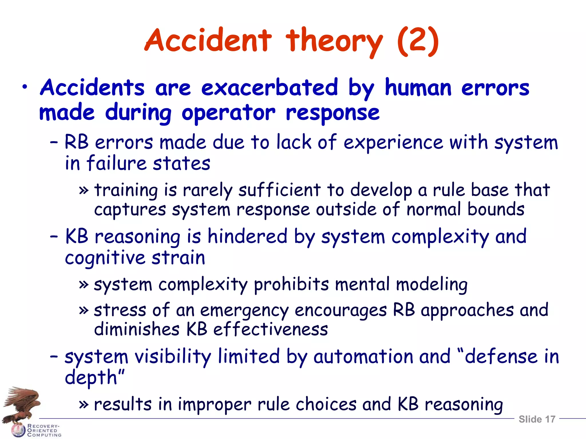 Slide 17
Accident theory (2)
• Accidents are exacerbated by human errors
made during operator response
– RB errors made due to lack of experience with system
in failure states
» training is rarely sufficient to develop a rule base that
captures system response outside of normal bounds
– KB reasoning is hindered by system complexity and
cognitive strain
» system complexity prohibits mental modeling
» stress of an emergency encourages RB approaches and
diminishes KB effectiveness
– system visibility limited by automation and “defense in
depth”
» results in improper rule choices and KB reasoning
 