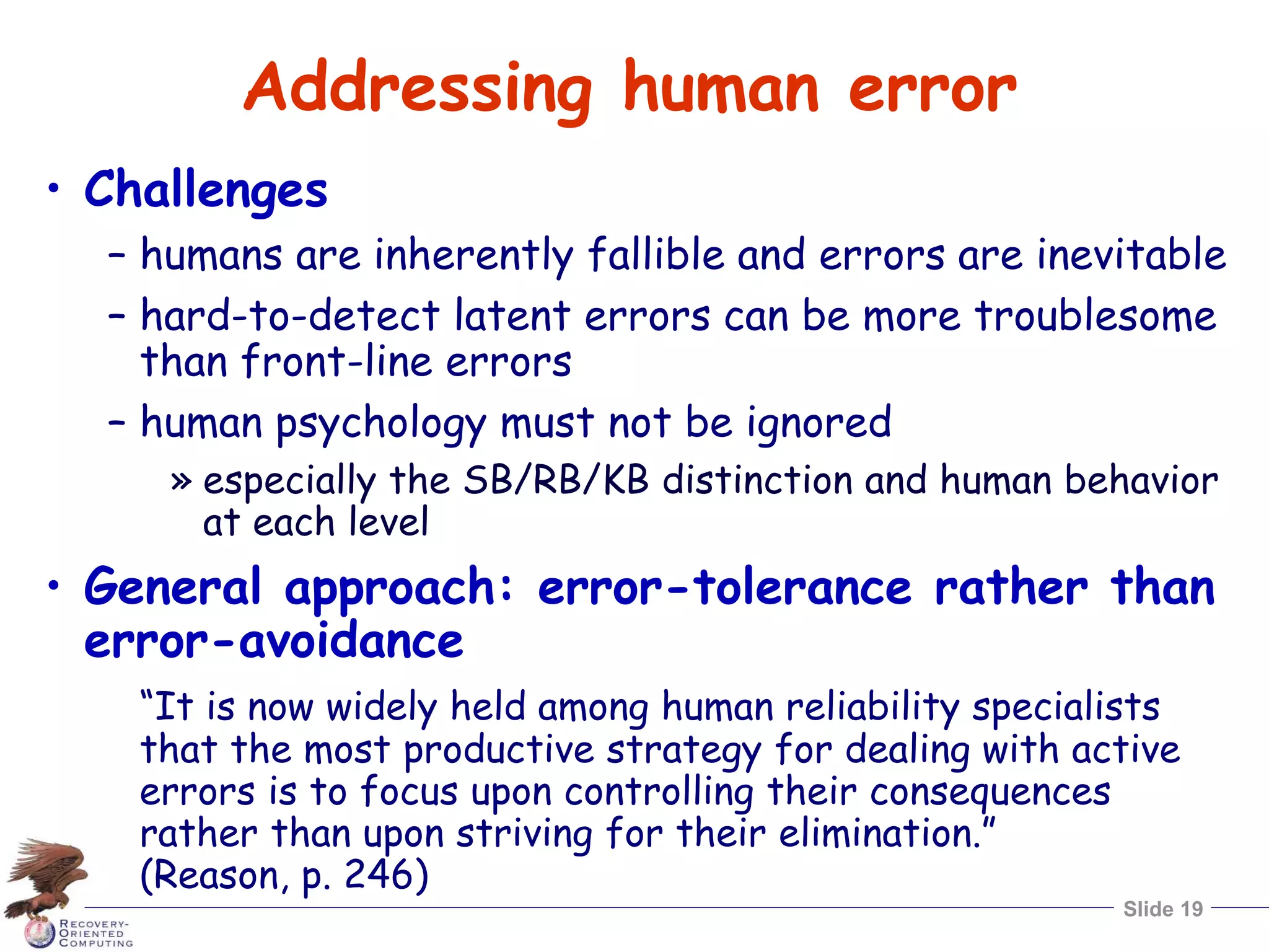 Slide 19
Addressing human error
• Challenges
– humans are inherently fallible and errors are inevitable
– hard-to-detect latent errors can be more troublesome
than front-line errors
– human psychology must not be ignored
» especially the SB/RB/KB distinction and human behavior
at each level
• General approach: error-tolerance rather than
error-avoidance
“It is now widely held among human reliability specialists
that the most productive strategy for dealing with active
errors is to focus upon controlling their consequences
rather than upon striving for their elimination.”
(Reason, p. 246)
 