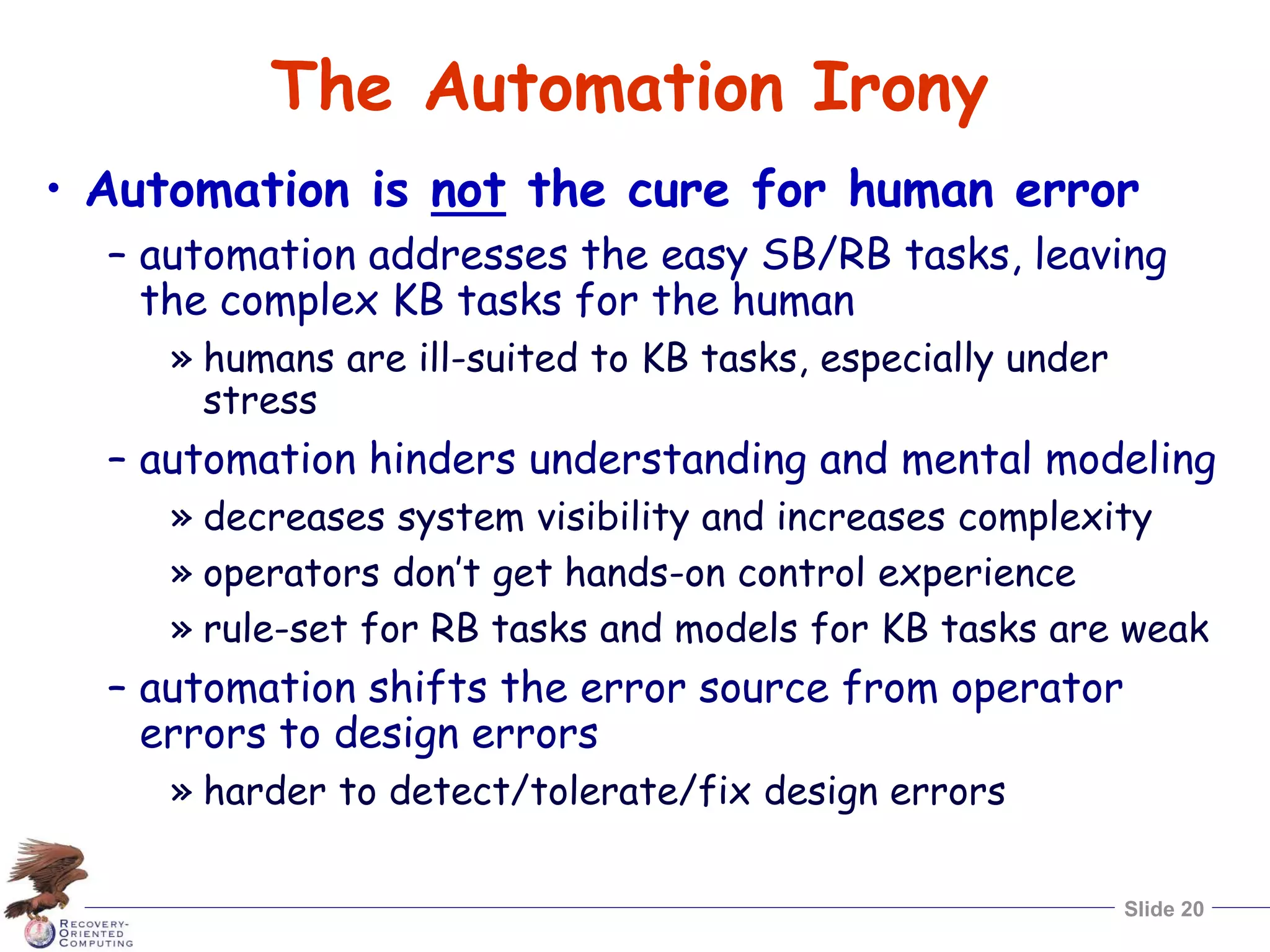 Slide 20
The Automation Irony
• Automation is not the cure for human error
– automation addresses the easy SB/RB tasks, leaving
the complex KB tasks for the human
» humans are ill-suited to KB tasks, especially under
stress
– automation hinders understanding and mental modeling
» decreases system visibility and increases complexity
» operators don’t get hands-on control experience
» rule-set for RB tasks and models for KB tasks are weak
– automation shifts the error source from operator
errors to design errors
» harder to detect/tolerate/fix design errors
 
