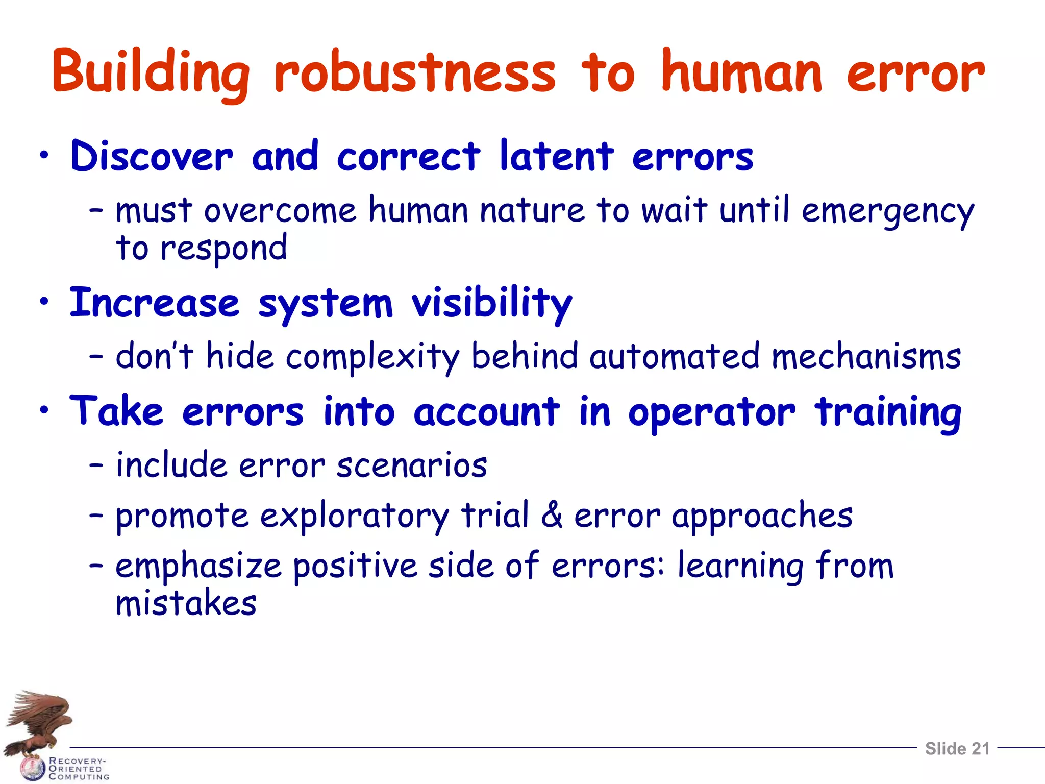Slide 21
Building robustness to human error
• Discover and correct latent errors
– must overcome human nature to wait until emergency
to respond
• Increase system visibility
– don’t hide complexity behind automated mechanisms
• Take errors into account in operator training
– include error scenarios
– promote exploratory trial & error approaches
– emphasize positive side of errors: learning from
mistakes
 
