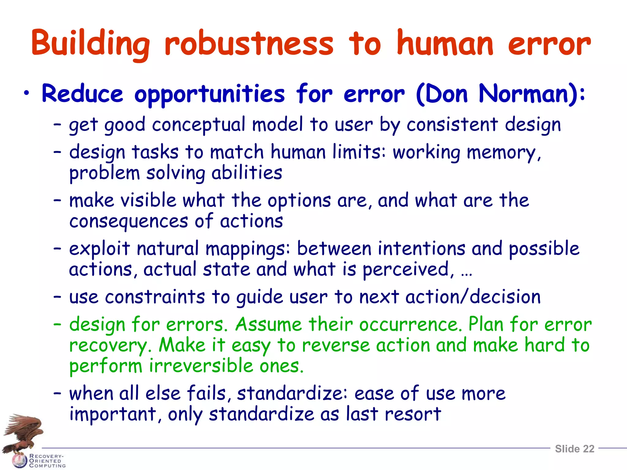 Slide 22
Building robustness to human error
• Reduce opportunities for error (Don Norman):
– get good conceptual model to user by consistent design
– design tasks to match human limits: working memory,
problem solving abilities
– make visible what the options are, and what are the
consequences of actions
– exploit natural mappings: between intentions and possible
actions, actual state and what is perceived, …
– use constraints to guide user to next action/decision
– design for errors. Assume their occurrence. Plan for error
recovery. Make it easy to reverse action and make hard to
perform irreversible ones.
– when all else fails, standardize: ease of use more
important, only standardize as last resort
 