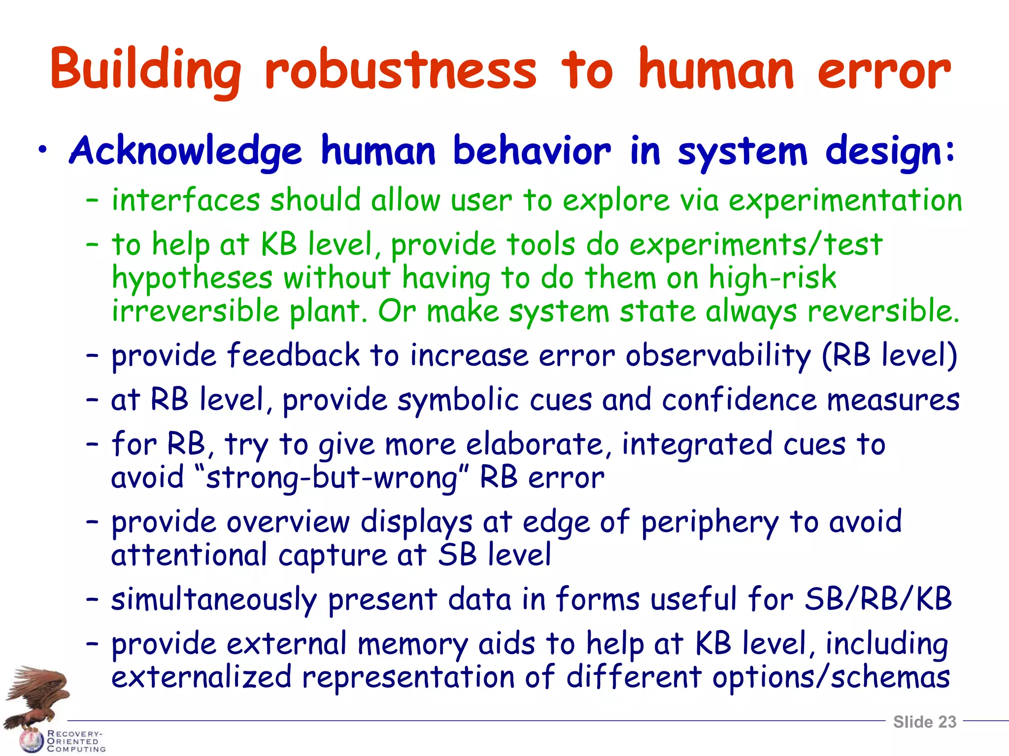 Slide 23
Building robustness to human error
• Acknowledge human behavior in system design:
– interfaces should allow user to explore via experimentation
– to help at KB level, provide tools do experiments/test
hypotheses without having to do them on high-risk
irreversible plant. Or make system state always reversible.
– provide feedback to increase error observability (RB level)
– at RB level, provide symbolic cues and confidence measures
– for RB, try to give more elaborate, integrated cues to
avoid “strong-but-wrong” RB error
– provide overview displays at edge of periphery to avoid
attentional capture at SB level
– simultaneously present data in forms useful for SB/RB/KB
– provide external memory aids to help at KB level, including
externalized representation of different options/schemas
 