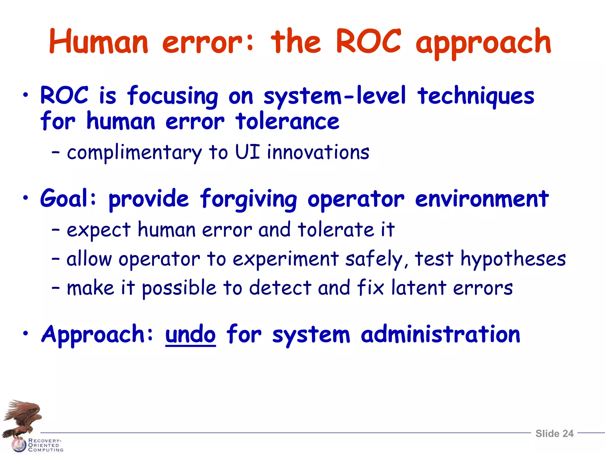 Slide 24
Human error: the ROC approach
• ROC is focusing on system-level techniques
for human error tolerance
– complimentary to UI innovations
• Goal: provide forgiving operator environment
– expect human error and tolerate it
– allow operator to experiment safely, test hypotheses
– make it possible to detect and fix latent errors
• Approach: undo for system administration
 