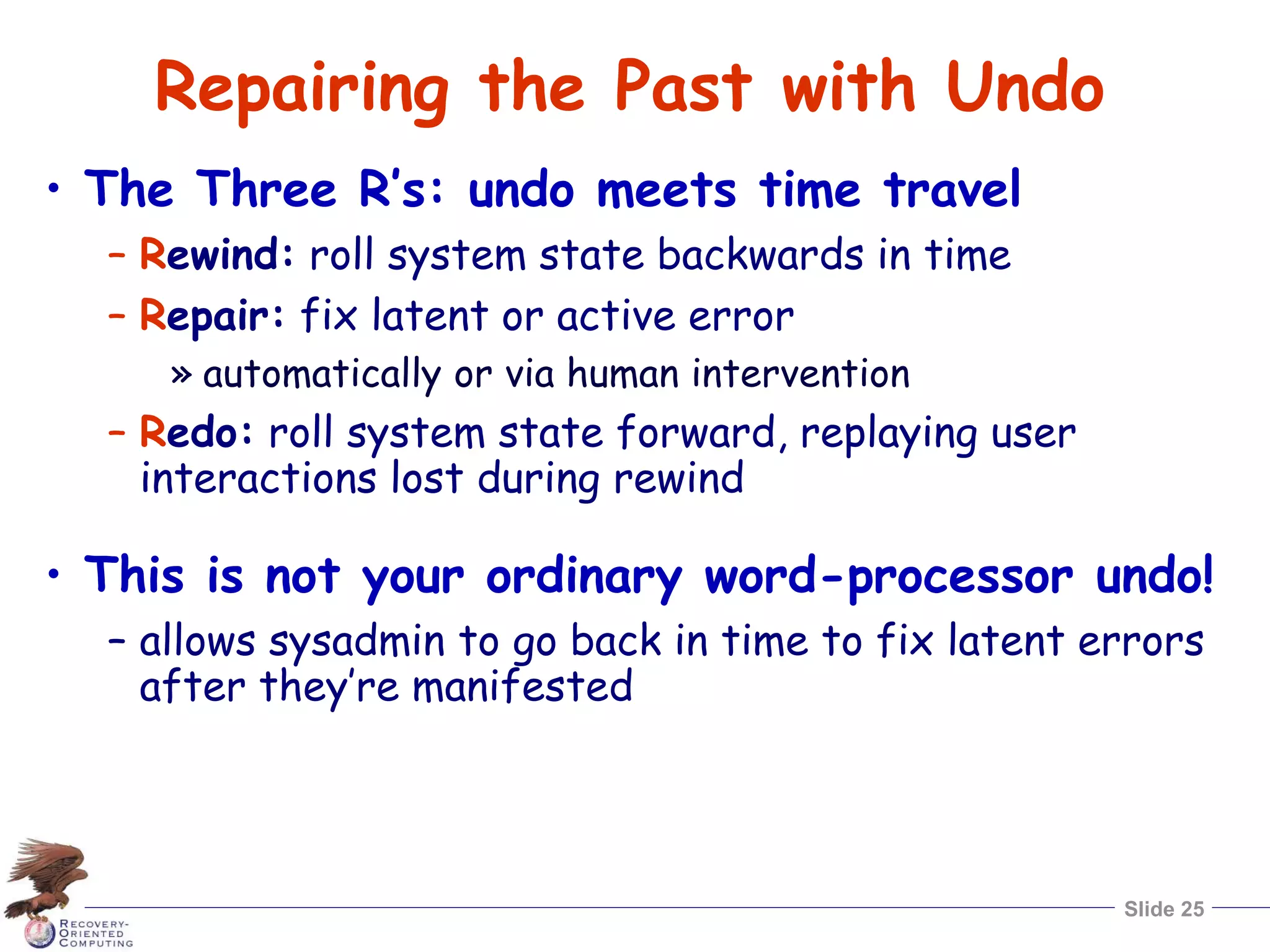Slide 25
Repairing the Past with Undo
• The Three R’s: undo meets time travel
– Rewind: roll system state backwards in time
– Repair: fix latent or active error
» automatically or via human intervention
– Redo: roll system state forward, replaying user
interactions lost during rewind
• This is not your ordinary word-processor undo!
– allows sysadmin to go back in time to fix latent errors
after they’re manifested
 