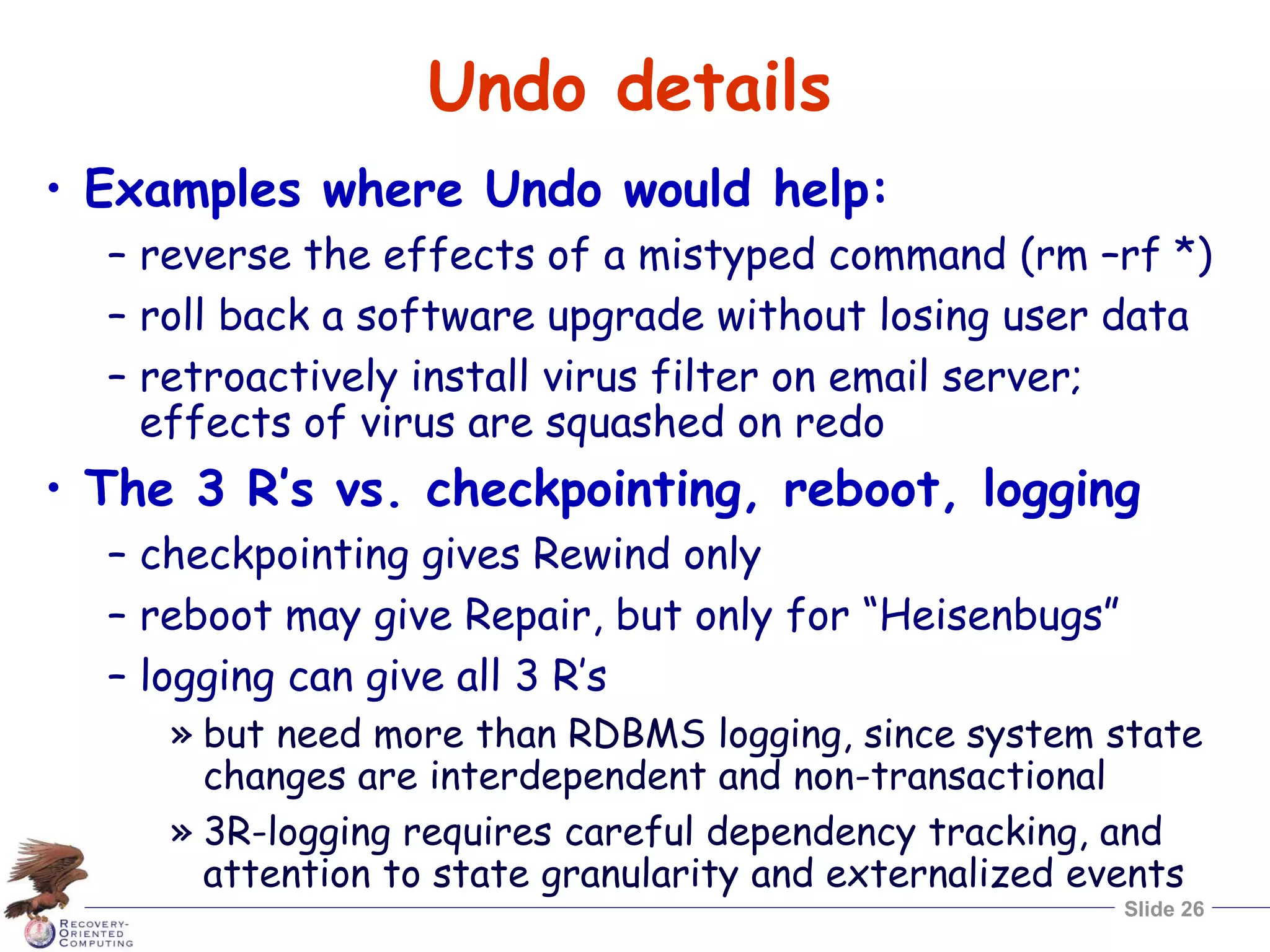 Slide 26
Undo details
• Examples where Undo would help:
– reverse the effects of a mistyped command (rm –rf *)
– roll back a software upgrade without losing user data
– retroactively install virus filter on email server;
effects of virus are squashed on redo
• The 3 R’s vs. checkpointing, reboot, logging
– checkpointing gives Rewind only
– reboot may give Repair, but only for “Heisenbugs”
– logging can give all 3 R’s
» but need more than RDBMS logging, since system state
changes are interdependent and non-transactional
» 3R-logging requires careful dependency tracking, and
attention to state granularity and externalized events
 