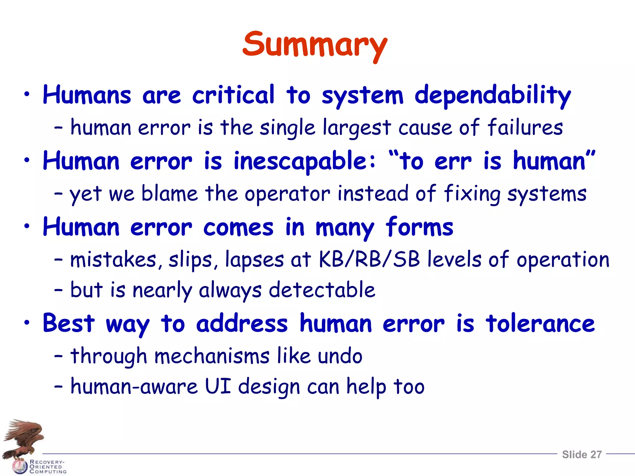 Slide 27
Summary
• Humans are critical to system dependability
– human error is the single largest cause of failures
• Human error is inescapable: “to err is human”
– yet we blame the operator instead of fixing systems
• Human error comes in many forms
– mistakes, slips, lapses at KB/RB/SB levels of operation
– but is nearly always detectable
• Best way to address human error is tolerance
– through mechanisms like undo
– human-aware UI design can help too
 