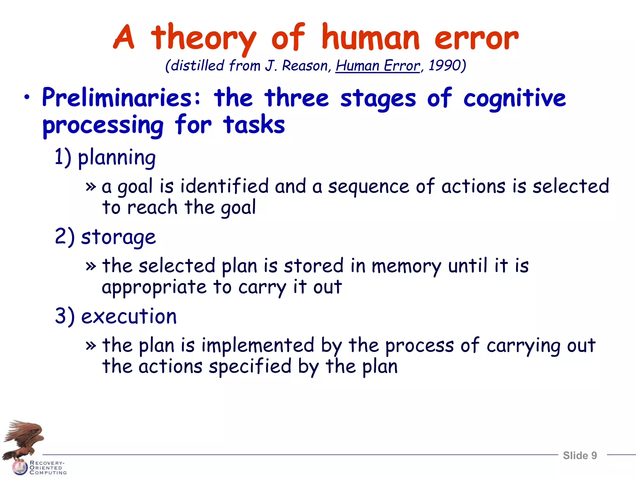 Slide 9
A theory of human error
(distilled from J. Reason, Human Error, 1990)
• Preliminaries: the three stages of cognitive
processing for tasks
1) planning
» a goal is identified and a sequence of actions is selected
to reach the goal
2) storage
» the selected plan is stored in memory until it is
appropriate to carry it out
3) execution
» the plan is implemented by the process of carrying out
the actions specified by the plan
 