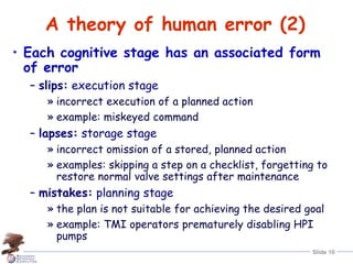 Slide 10
A theory of human error (2)
• Each cognitive stage has an associated form
of error
– slips: execution stage
» incorrect execution of a planned action
» example: miskeyed command
– lapses: storage stage
» incorrect omission of a stored, planned action
» examples: skipping a step on a checklist, forgetting to
restore normal valve settings after maintenance
– mistakes: planning stage
» the plan is not suitable for achieving the desired goal
» example: TMI operators prematurely disabling HPI
pumps
 
