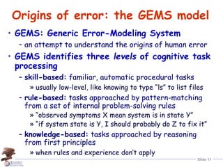 Slide 11
Origins of error: the GEMS model
• GEMS: Generic Error-Modeling System
– an attempt to understand the origins of human error
• GEMS identifies three levels of cognitive task
processing
– skill-based: familiar, automatic procedural tasks
» usually low-level, like knowing to type “ls” to list files
– rule-based: tasks approached by pattern-matching
from a set of internal problem-solving rules
» “observed symptoms X mean system is in state Y”
» “if system state is Y, I should probably do Z to fix it”
– knowledge-based: tasks approached by reasoning
from first principles
» when rules and experience don’t apply
 