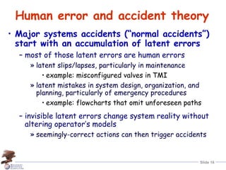 Slide 16
Human error and accident theory
• Major systems accidents (“normal accidents”)
start with an accumulation of latent errors
– most of those latent errors are human errors
» latent slips/lapses, particularly in maintenance
• example: misconfigured valves in TMI
» latent mistakes in system design, organization, and
planning, particularly of emergency procedures
• example: flowcharts that omit unforeseen paths
– invisible latent errors change system reality without
altering operator’s models
» seemingly-correct actions can then trigger accidents
 