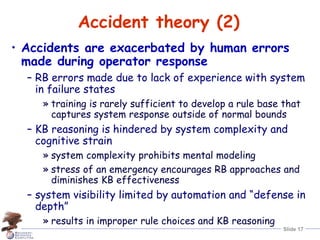 Slide 17
Accident theory (2)
• Accidents are exacerbated by human errors
made during operator response
– RB errors made due to lack of experience with system
in failure states
» training is rarely sufficient to develop a rule base that
captures system response outside of normal bounds
– KB reasoning is hindered by system complexity and
cognitive strain
» system complexity prohibits mental modeling
» stress of an emergency encourages RB approaches and
diminishes KB effectiveness
– system visibility limited by automation and “defense in
depth”
» results in improper rule choices and KB reasoning
 