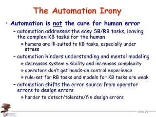Slide 20
The Automation Irony
• Automation is not the cure for human error
– automation addresses the easy SB/RB tasks, leaving
the complex KB tasks for the human
» humans are ill-suited to KB tasks, especially under
stress
– automation hinders understanding and mental modeling
» decreases system visibility and increases complexity
» operators don’t get hands-on control experience
» rule-set for RB tasks and models for KB tasks are weak
– automation shifts the error source from operator
errors to design errors
» harder to detect/tolerate/fix design errors
 
