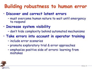 Slide 21
Building robustness to human error
• Discover and correct latent errors
– must overcome human nature to wait until emergency
to respond
• Increase system visibility
– don’t hide complexity behind automated mechanisms
• Take errors into account in operator training
– include error scenarios
– promote exploratory trial & error approaches
– emphasize positive side of errors: learning from
mistakes
 