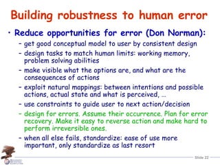 Slide 22
Building robustness to human error
• Reduce opportunities for error (Don Norman):
– get good conceptual model to user by consistent design
– design tasks to match human limits: working memory,
problem solving abilities
– make visible what the options are, and what are the
consequences of actions
– exploit natural mappings: between intentions and possible
actions, actual state and what is perceived, …
– use constraints to guide user to next action/decision
– design for errors. Assume their occurrence. Plan for error
recovery. Make it easy to reverse action and make hard to
perform irreversible ones.
– when all else fails, standardize: ease of use more
important, only standardize as last resort
 