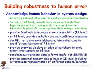 Slide 23
Building robustness to human error
• Acknowledge human behavior in system design:
– interfaces should allow user to explore via experimentation
– to help at KB level, provide tools do experiments/test
hypotheses without having to do them on high-risk
irreversible plant. Or make system state always reversible.
– provide feedback to increase error observability (RB level)
– at RB level, provide symbolic cues and confidence measures
– for RB, try to give more elaborate, integrated cues to
avoid “strong-but-wrong” RB error
– provide overview displays at edge of periphery to avoid
attentional capture at SB level
– simultaneously present data in forms useful for SB/RB/KB
– provide external memory aids to help at KB level, including
externalized representation of different options/schemas
 