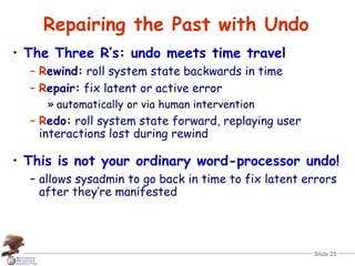 Slide 25
Repairing the Past with Undo
• The Three R’s: undo meets time travel
– Rewind: roll system state backwards in time
– Repair: fix latent or active error
» automatically or via human intervention
– Redo: roll system state forward, replaying user
interactions lost during rewind
• This is not your ordinary word-processor undo!
– allows sysadmin to go back in time to fix latent errors
after they’re manifested
 