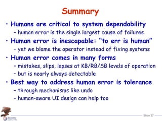 Slide 27
Summary
• Humans are critical to system dependability
– human error is the single largest cause of failures
• Human error is inescapable: “to err is human”
– yet we blame the operator instead of fixing systems
• Human error comes in many forms
– mistakes, slips, lapses at KB/RB/SB levels of operation
– but is nearly always detectable
• Best way to address human error is tolerance
– through mechanisms like undo
– human-aware UI design can help too
 